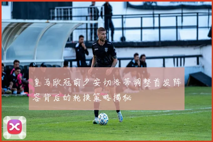 皇马欧冠前夕安切洛蒂调整首发阵容背后的轮换策略揭秘