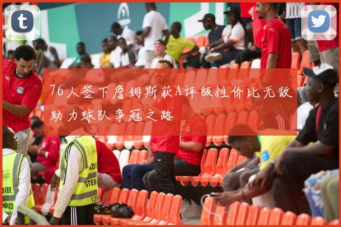 76人签下詹姆斯获A评级性价比无敌助力球队争冠之路