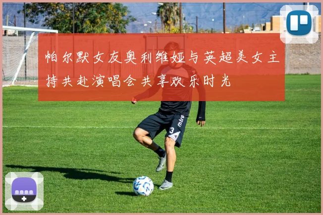 帕尔默女友奥利维娅与英超美女主持共赴演唱会共享欢乐时光