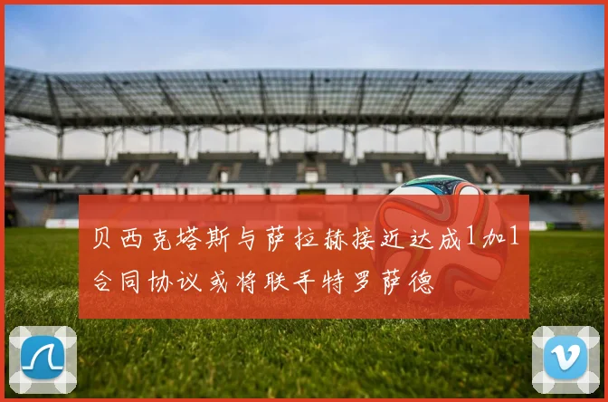 贝西克塔斯与萨拉赫接近达成1加1合同协议或将联手特罗萨德
