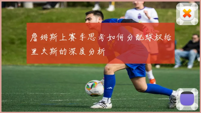 詹姆斯上赛季思考如何分配球权给里夫斯的深度分析