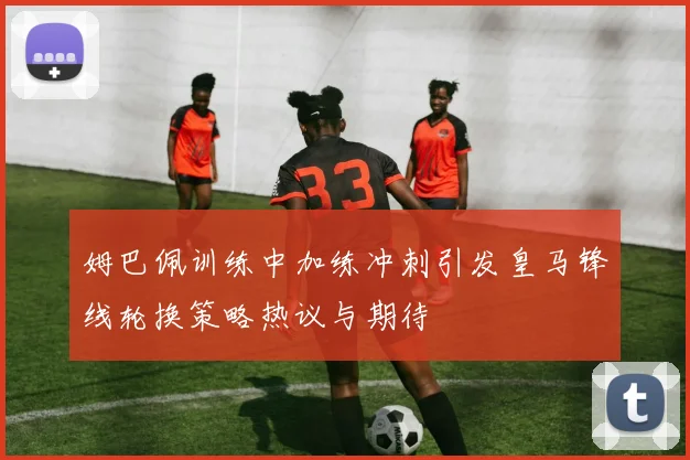 姆巴佩训练中加练冲刺引发皇马锋线轮换策略热议与期待