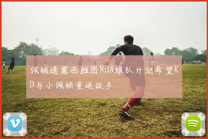 佩顿透露西雅图NBA球队计划希望KD与小佩顿重返故乡