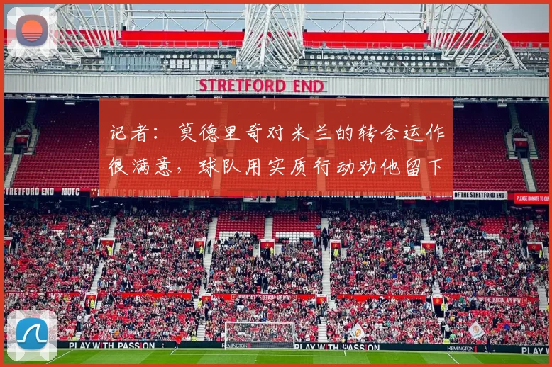 记者：莫德里奇对米兰的转会运作很满意，球队用实质行动劝他留下