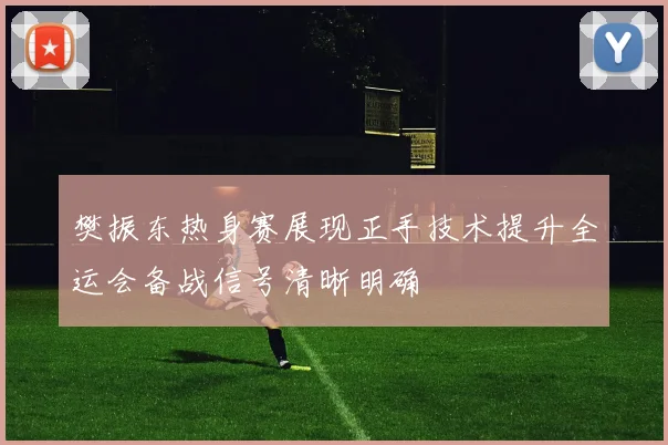 樊振东热身赛展现正手技术提升全运会备战信号清晰明确