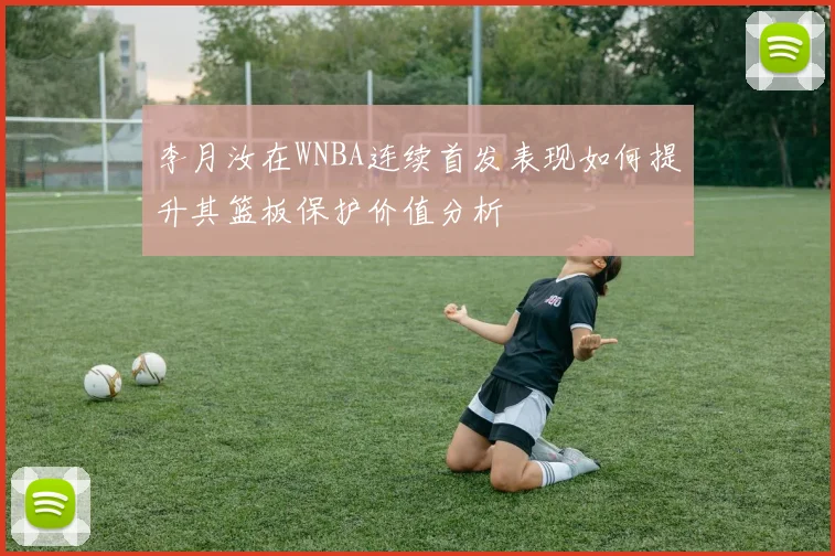 李月汝在WNBA连续首发表现如何提升其篮板保护价值分析