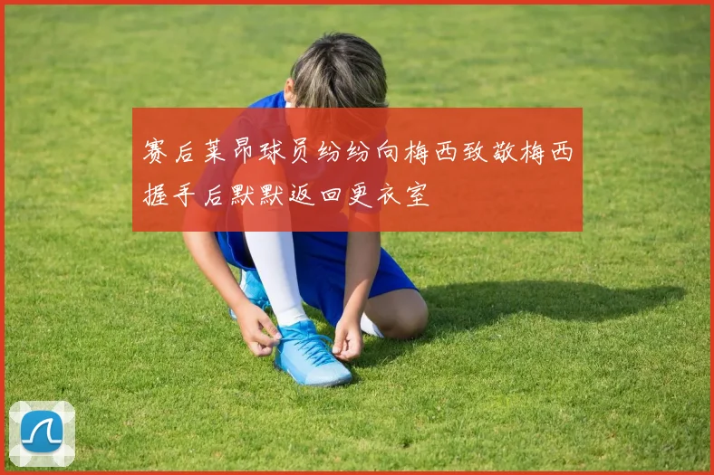赛后莱昂球员纷纷向梅西致敬梅西握手后默默返回更衣室