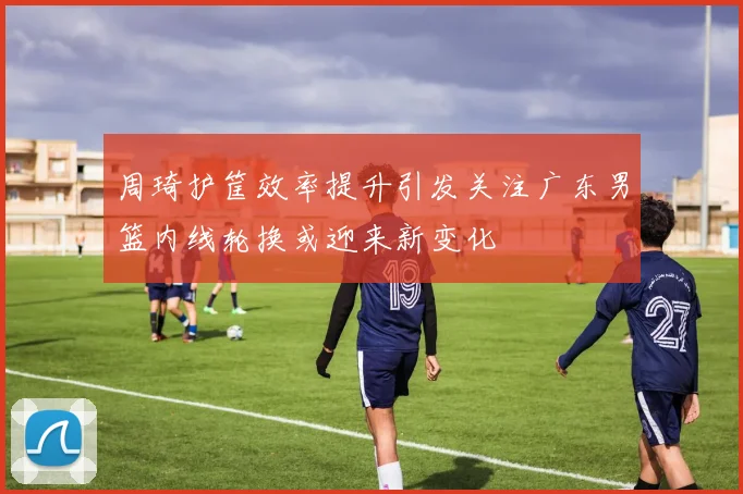 周琦护筐效率提升引发关注广东男篮内线轮换或迎来新变化