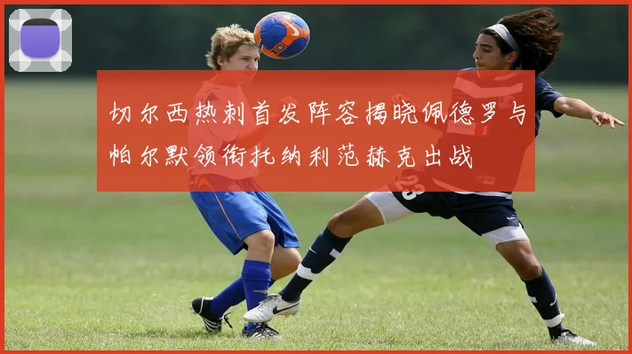 切尔西热刺首发阵容揭晓佩德罗与帕尔默领衔托纳利范赫克出战
