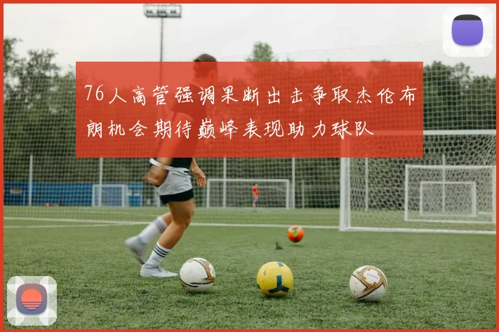 76人高管强调果断出击争取杰伦布朗机会期待巅峰表现助力球队